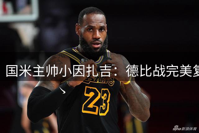 国米主帅小因扎吉：德比战完美复仇 三线作战展现豪门底蕴