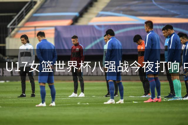 U17女篮世界杯八强战今夜打响 中国队将硬碰北美劲旅加拿大
